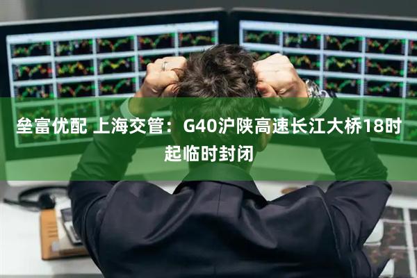 垒富优配 上海交管：G40沪陕高速长江大桥18时起临时封闭