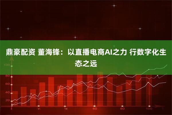 鼎豪配资 董海锋：以直播电商AI之力 行数字化生态之远