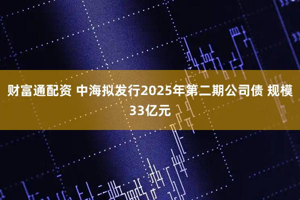 财富通配资 中海拟发行2025年第二期公司债 规模33亿元
