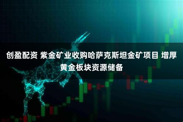 创盈配资 紫金矿业收购哈萨克斯坦金矿项目 增厚黄金板块资源储备