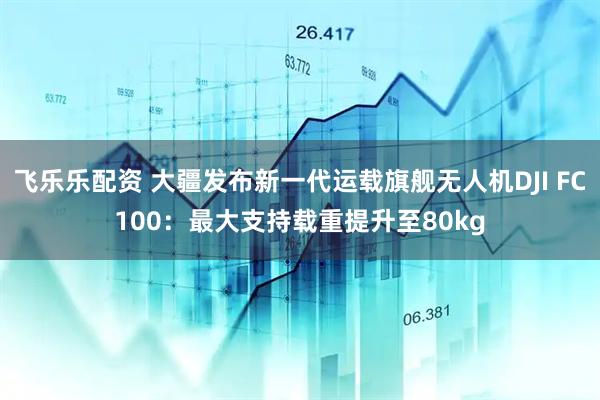 飞乐乐配资 大疆发布新一代运载旗舰无人机DJI FC100：最大支持载重提升至80kg