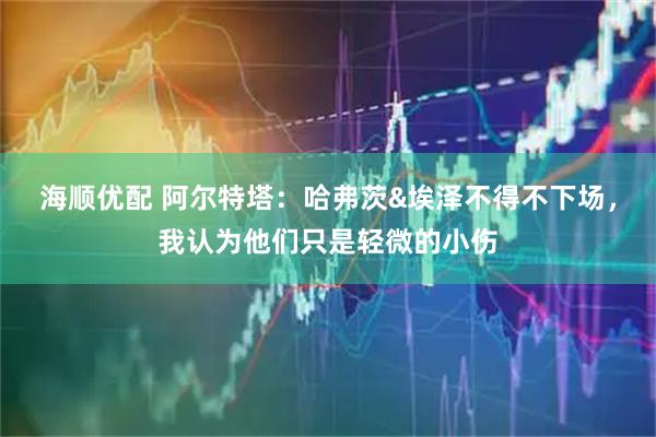 海顺优配 阿尔特塔：哈弗茨&埃泽不得不下场，我认为他们只是轻微的小伤