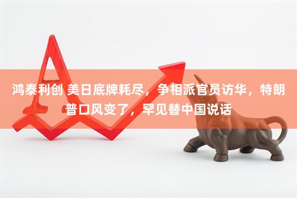 鸿泰利创 美日底牌耗尽，争相派官员访华，特朗普口风变了，罕见替中国说话